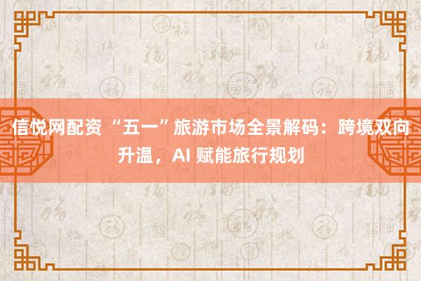 信悦网配资 “五一”旅游市场全景解码：跨境双向升温，AI 赋能旅行规划