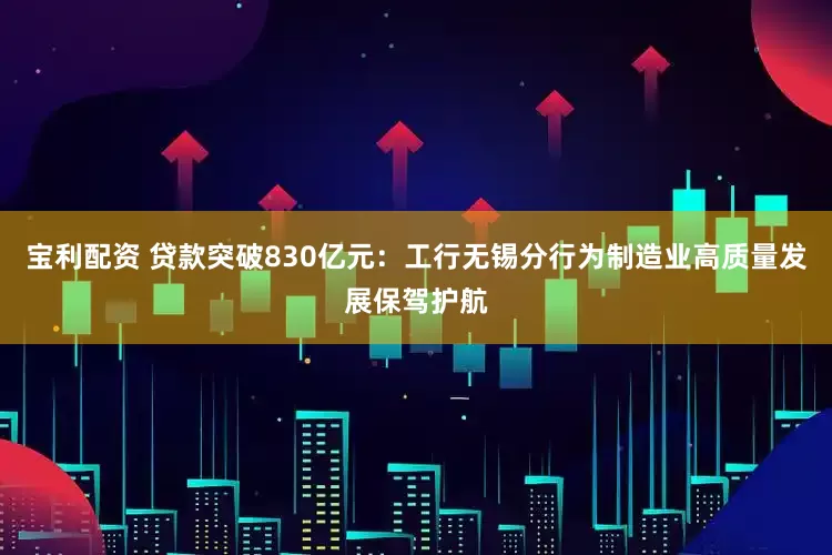 宝利配资 贷款突破830亿元：工行无锡分行为制造业高质量发展保驾护航