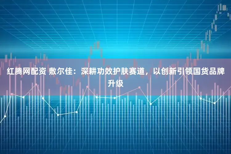 红腾网配资 敷尔佳：深耕功效护肤赛道，以创新引领国货品牌升级
