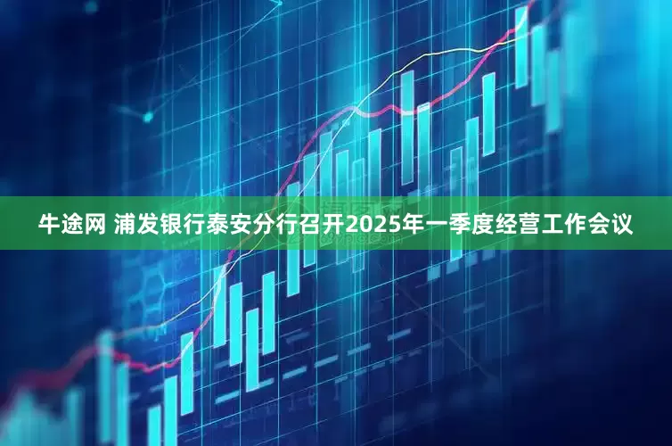 牛途网 浦发银行泰安分行召开2025年一季度经营工作会议
