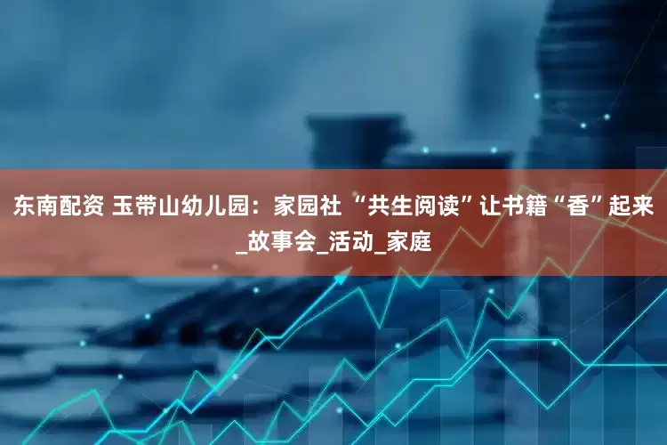 东南配资 玉带山幼儿园：家园社 “共生阅读”让书籍“香”起来_故事会_活动_家庭