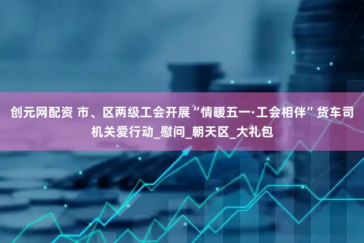 创元网配资 市、区两级工会开展“情暖五一·工会相伴”货车司机关爱行动_慰问_朝天区_大礼包
