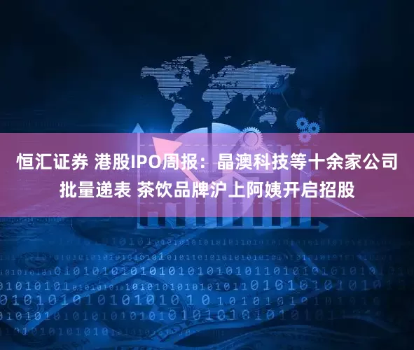 恒汇证券 港股IPO周报：晶澳科技等十余家公司批量递表 茶饮品牌沪上阿姨开启招股
