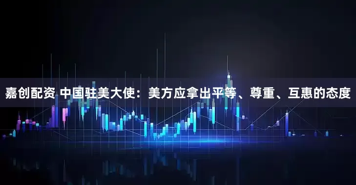 嘉创配资 中国驻美大使：美方应拿出平等、尊重、互惠的态度