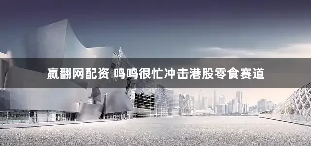 赢翻网配资 鸣鸣很忙冲击港股零食赛道