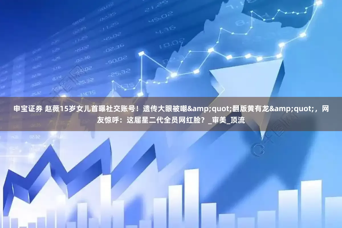 申宝证券 赵薇15岁女儿首曝社交账号！遗传大眼被嘲&quot;翻版黄有龙&quot;，网友惊呼：这届星二代全员网红脸？_审美_顶流