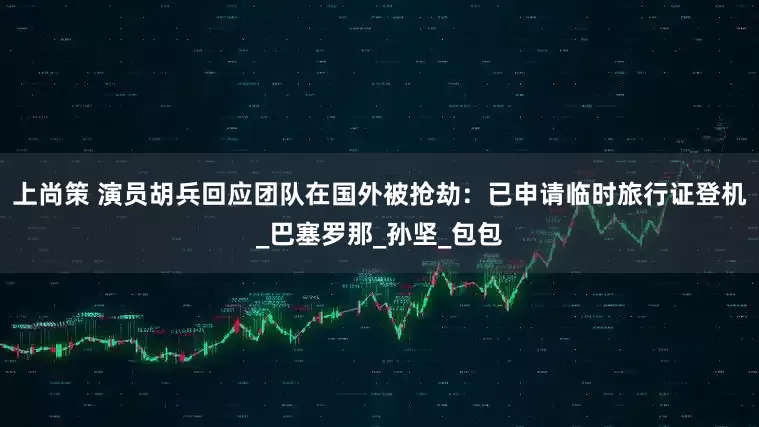 上尚策 演员胡兵回应团队在国外被抢劫：已申请临时旅行证登机_巴塞罗那_孙坚_包包