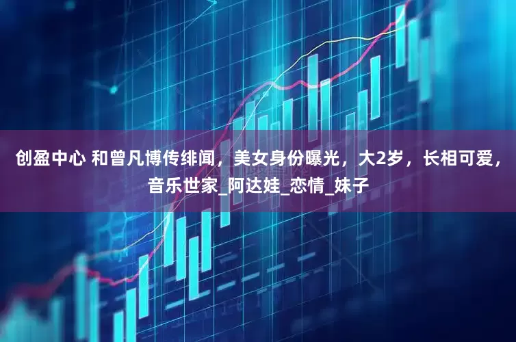 创盈中心 和曾凡博传绯闻，美女身份曝光，大2岁，长相可爱，音乐世家_阿达娃_恋情_妹子