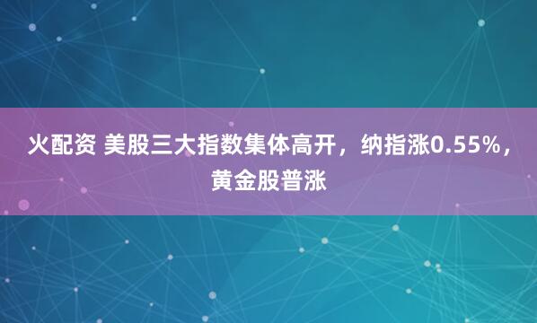 火配资 美股三大指数集体高开，纳指涨0.55%，黄金股普涨