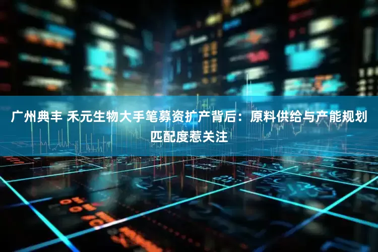 广州典丰 禾元生物大手笔募资扩产背后：原料供给与产能规划匹配度惹关注