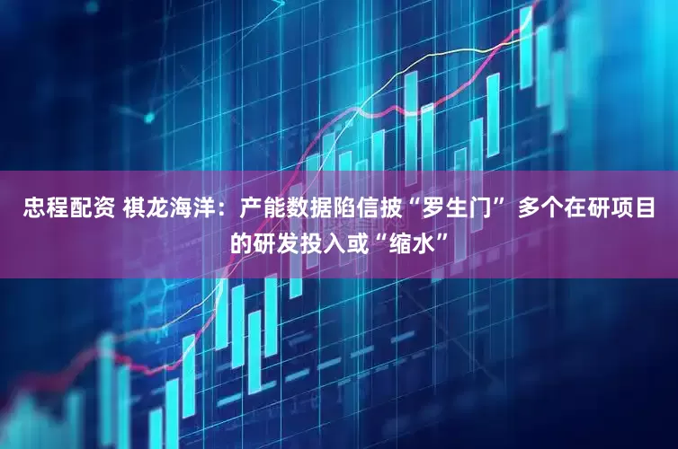 忠程配资 祺龙海洋：产能数据陷信披“罗生门” 多个在研项目的研发投入或“缩水”
