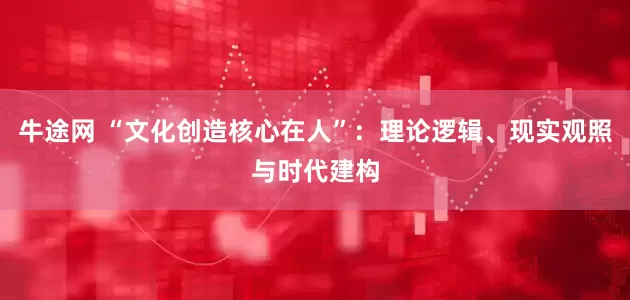 牛途网 “文化创造核心在人”：理论逻辑、现实观照与时代建构