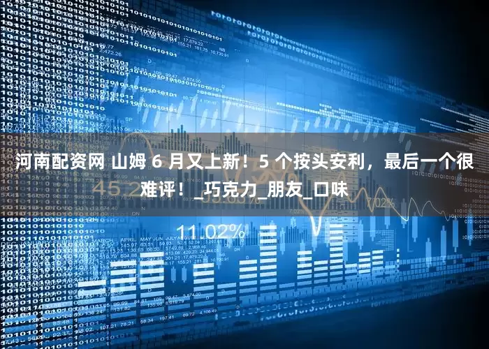 河南配资网 山姆 6 月又上新！5 个按头安利，最后一个很难评！_巧克力_朋友_口味
