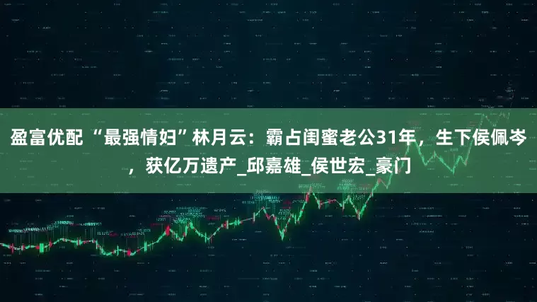 盈富优配 “最强情妇”林月云：霸占闺蜜老公31年，生下侯佩岑，获亿万遗产_邱嘉雄_侯世宏_豪门