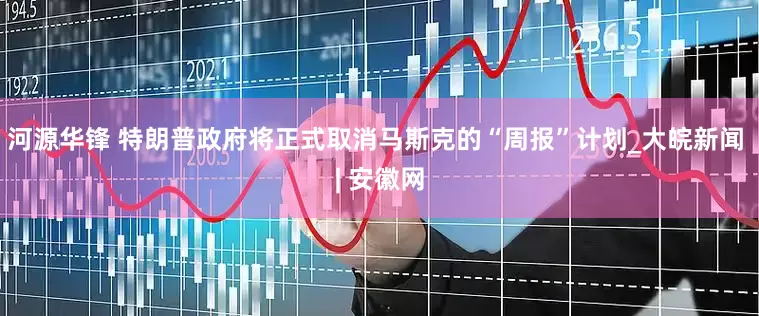 河源华锋 特朗普政府将正式取消马斯克的“周报”计划_大皖新闻 | 安徽网