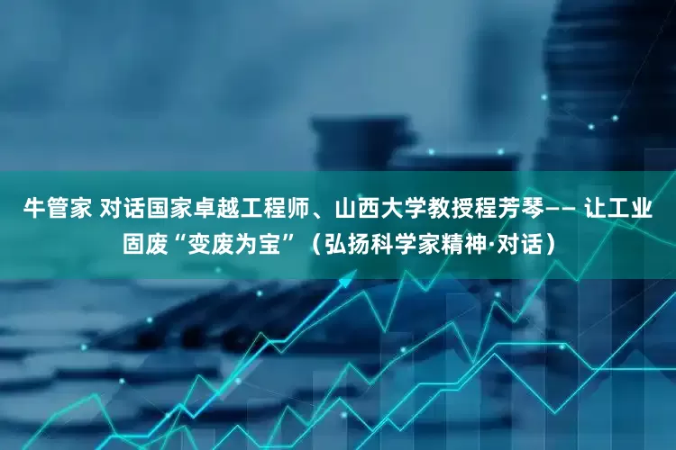 牛管家 对话国家卓越工程师、山西大学教授程芳琴—— 让工业固废“变废为宝”（弘扬科学家精神·对话）
