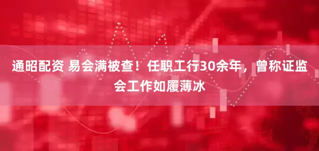 通昭配资 易会满被查！任职工行30余年，曾称证监会工作如履薄冰