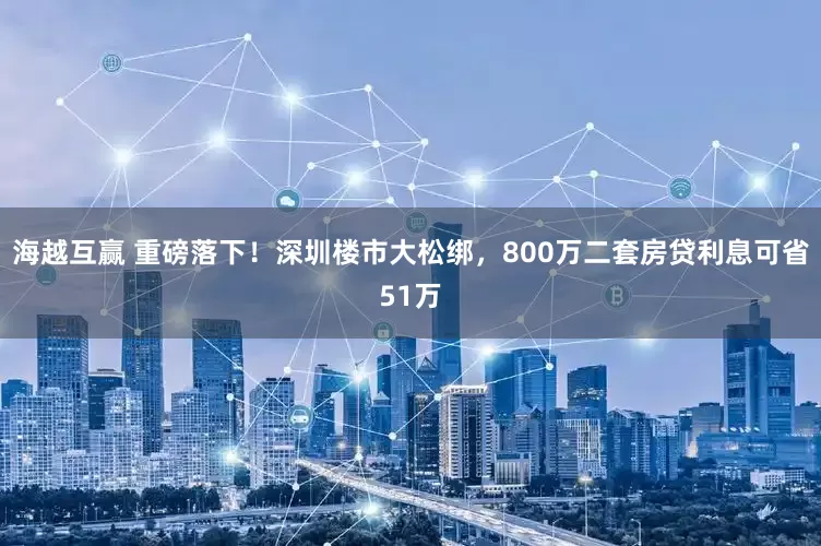 海越互赢 重磅落下！深圳楼市大松绑，800万二套房贷利息可省51万