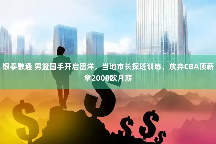 银泰融通 男篮国手开启留洋，当地市长探班训练，放弃CBA顶薪拿2000欧月薪