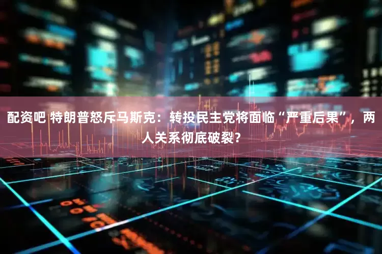 配资吧 特朗普怒斥马斯克：转投民主党将面临“严重后果”，两人关系彻底破裂？