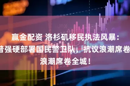 赢金配资 洛杉矶移民执法风暴：特朗普强硬部署国民警卫队，抗议浪潮席卷全城！