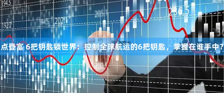 点登富 6把钥匙锁世界：控制全球航运的6把钥匙，掌握在谁手中？