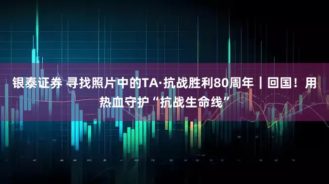 银泰证券 寻找照片中的TA·抗战胜利80周年|回国!用热血守护“抗战生命线”