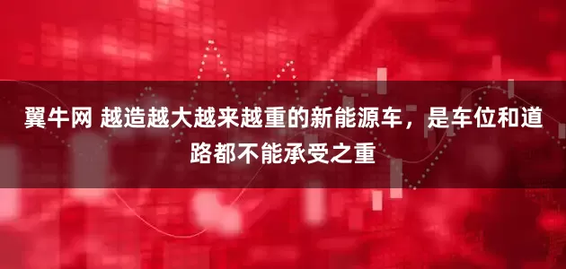 翼牛网 越造越大越来越重的新能源车，是车位和道路都不能承受之重