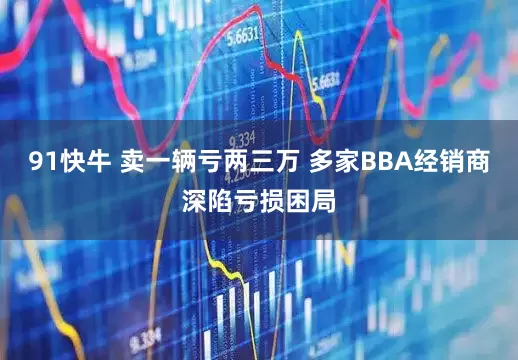 91快牛 卖一辆亏两三万 多家BBA经销商深陷亏损困局